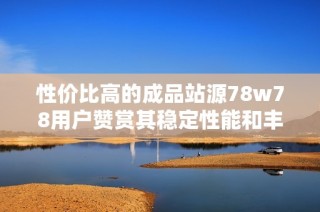 性价比高的成品站源78w78用户赞赏其稳定性能和丰富模板助力建站体验