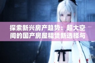 探索新兴房产趋势：超大空间的国产房屋租赁新选择与市场潜力分析