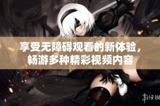 享受无障碍观看的新体验，畅游多种精彩视频内容