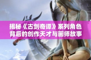 揭秘《古剑奇谭》系列角色背后的创作天才与画师故事