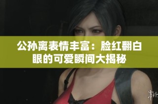 公孙离表情丰富：脸红翻白眼的可爱瞬间大揭秘