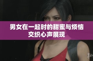 男女在一起时的甜蜜与烦恼交织心声展现