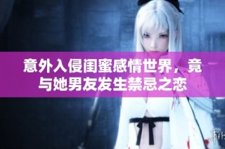 意外入侵闺蜜感情世界，竟与她男友发生禁忌之恋
