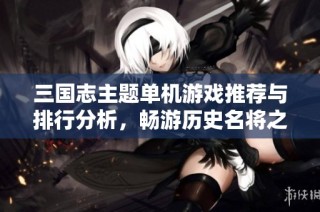 三国志主题单机游戏推荐与排行分析，畅游历史名将之旅