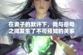 在妻子的默许下，我与岳母之间发生了不可预知的关系探索