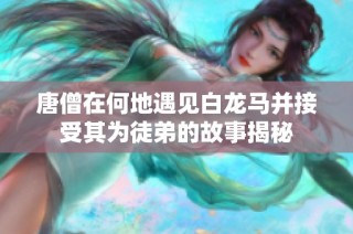 唐僧在何地遇见白龙马并接受其为徒弟的故事揭秘