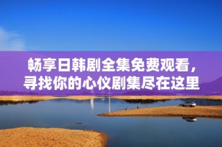 畅享日韩剧全集免费观看，寻找你的心仪剧集尽在这里