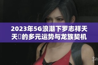 2023年5G浪潮下罗志祥天天奭的多元运势与龙族契机解析