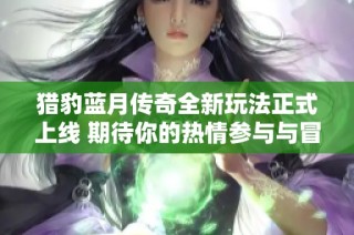 猎豹蓝月传奇全新玩法正式上线 期待你的热情参与与冒险探寻