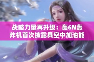 战略力量再升级：轰6N轰炸机首次披露具空中加油能力