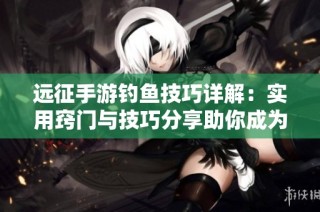 远征手游钓鱼技巧详解：实用窍门与技巧分享助你成为高手钓鱼手