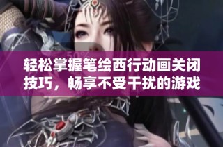轻松掌握笔绘西行动画关闭技巧，畅享不受干扰的游戏体验秘诀分享