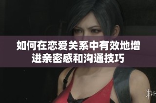 如何在恋爱关系中有效地增进亲密感和沟通技巧