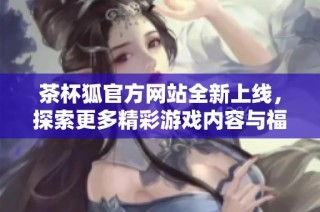 茶杯狐官方网站全新上线，探索更多精彩游戏内容与福利活动