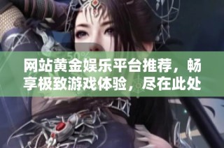 网站黄金娱乐平台推荐，畅享极致游戏体验，尽在此处发布