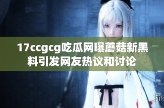 17ccgcg吃瓜网曝蘑菇新黑料引发网友热议和讨论