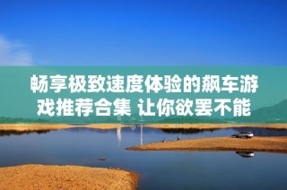 畅享极致速度体验的飙车游戏推荐合集 让你欲罢不能的快乐之旅