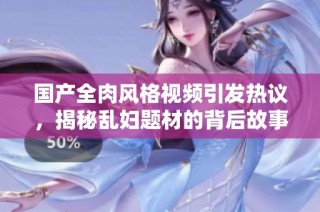 国产全肉风格视频引发热议，揭秘乱妇题材的背后故事与文化解析