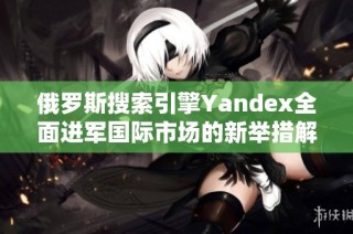 俄罗斯搜索引擎Yandex全面进军国际市场的新举措解析