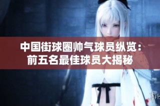 中国街球圈帅气球员纵览：前五名最佳球员大揭秘