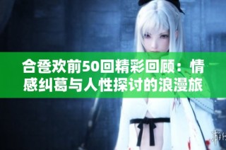 合卺欢前50回精彩回顾：情感纠葛与人性探讨的浪漫旅程
