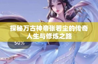 探秘万古神帝张若尘的传奇人生与修炼之路