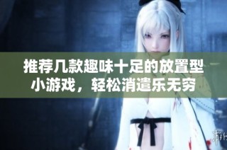 推荐几款趣味十足的放置型小游戏，轻松消遣乐无穷