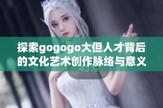探索gogogo大但人才背后的文化艺术创作脉络与意义