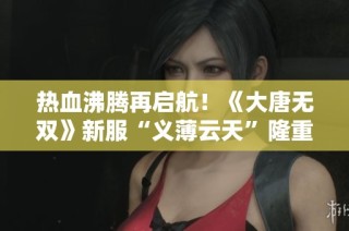 热血沸腾再启航！《大唐无双》新服“义薄云天”隆重开启，豪礼不断献上