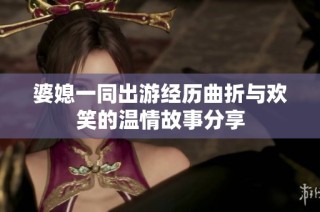 婆媳一同出游经历曲折与欢笑的温情故事分享