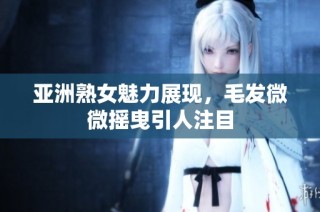 亚洲熟女魅力展现，毛发微微摇曳引人注目
