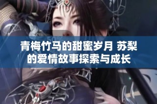青梅竹马的甜蜜岁月 苏梨的爱情故事探索与成长