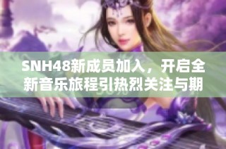 SNH48新成员加入，开启全新音乐旅程引热烈关注与期待