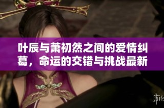 叶辰与萧初然之间的爱情纠葛，命运的交错与挑战最新章节精彩回顾