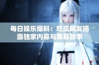 每日娱乐爆料：吃瓜网友揭露独家内幕与黑幕故事