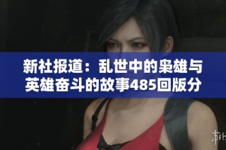 新社报道：乱世中的枭雄与英雄奋斗的故事485回版分析