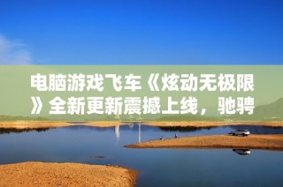 电脑游戏飞车《炫动无极限》全新更新震撼上线，驰骋激情赛道！
