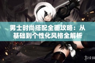 男士时尚搭配全面攻略：从基础到个性化风格全解析
