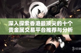 深入探索香港最顶尖的十个贵金属交易平台推荐与分析