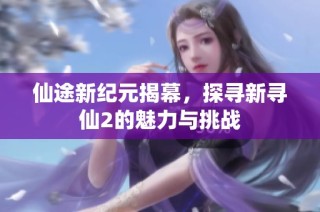 仙途新纪元揭幕，探寻新寻仙2的魅力与挑战