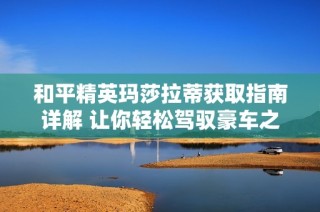 和平精英玛莎拉蒂获取指南详解 让你轻松驾驭豪车之梦