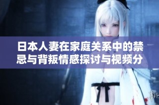 日本人妻在家庭关系中的禁忌与背叛情感探讨与视频分享
