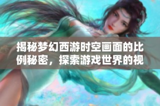 揭秘梦幻西游时空画面的比例秘密，探索游戏世界的视觉奥秘