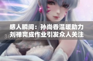 感人瞬间：孙尚香温暖助力刘禅完成作业引发众人关注与赞叹