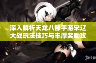 深入解析天龙八部手游宋辽大战玩法技巧与丰厚奖励攻略
