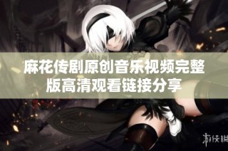 麻花传剧原创音乐视频完整版高清观看链接分享