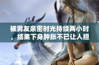 被男友亲密时光持续两小时，结果下身肿胀不已让人担忧