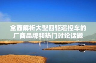 全面解析大型四驱遥控车的厂商品牌和热门讨论话题