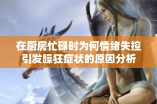 在厨房忙碌时为何情绪失控引发躁狂症状的原因分析