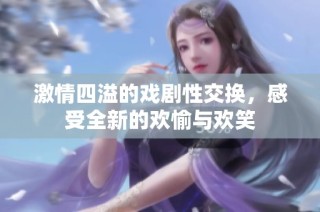 激情四溢的戏剧性交换，感受全新的欢愉与欢笑